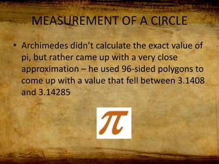 MEASUREMENT OF A CIRCLE
• Archimedes didn’t calculate the exact value of
pi, but rather came up with a very close
approximation – he used 96-sided polygons to
come up with a value that fell between 3.1408
and 3.14285
 