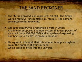 THE SAND RECKONER
• The "M" is a myriad, and represents 10,000. The Greek
work is murious (uncountable, pl. murioi). The Romans
converted to this to myriad.
• The Sand Reckoner is a remarkable work in which
Archimedes proposes a number system that uses powers of
a myriad (base 100,000,000) and is capable of expressing
numbers up to 8 x 1063 in modern notation.
• He argues in this work that this number is large enough to
count the number of grains of sand
which could be fitted into the universe.
 