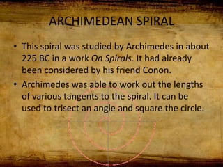 ARCHIMEDEAN SPIRAL
• This spiral was studied by Archimedes in about
225 BC in a work On Spirals. It had already
been considered by his friend Conon.
• Archimedes was able to work out the lengths
of various tangents to the spiral. It can be
used to trisect an angle and square the circle.
 