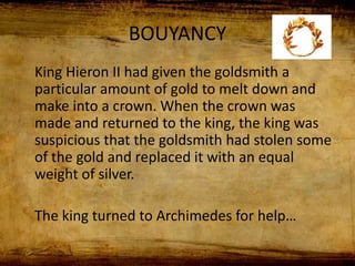 BOUYANCY
King Hieron II had given the goldsmith a
particular amount of gold to melt down and
make into a crown. When the crown was
made and returned to the king, the king was
suspicious that the goldsmith had stolen some
of the gold and replaced it with an equal
weight of silver.
The king turned to Archimedes for help…
 