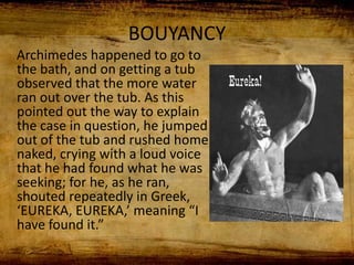 BOUYANCY
Archimedes happened to go to
the bath, and on getting a tub
observed that the more water
ran out over the tub. As this
pointed out the way to explain
the case in question, he jumped
out of the tub and rushed home
naked, crying with a loud voice
that he had found what he was
seeking; for he, as he ran,
shouted repeatedly in Greek,
‘EUREKA, EUREKA,’ meaning “I
have found it.”
 