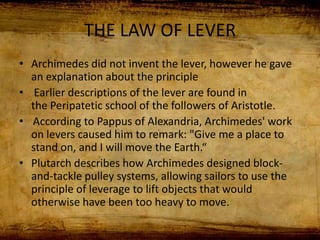 THE LAW OF LEVER
• Archimedes did not invent the lever, however he gave
an explanation about the principle
• Earlier descriptions of the lever are found in
the Peripatetic school of the followers of Aristotle.
• According to Pappus of Alexandria, Archimedes' work
on levers caused him to remark: "Give me a place to
stand on, and I will move the Earth.“
• Plutarch describes how Archimedes designed block-
and-tackle pulley systems, allowing sailors to use the
principle of leverage to lift objects that would
otherwise have been too heavy to move.
 
