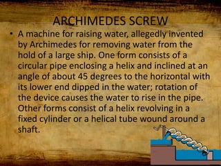 ARCHIMEDES SCREW
• A machine for raising water, allegedly invented
by Archimedes for removing water from the
hold of a large ship. One form consists of a
circular pipe enclosing a helix and inclined at an
angle of about 45 degrees to the horizontal with
its lower end dipped in the water; rotation of
the device causes the water to rise in the pipe.
Other forms consist of a helix revolving in a
fixed cylinder or a helical tube wound around a
shaft.
 