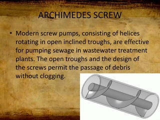 ARCHIMEDES SCREW
• Modern screw pumps, consisting of helices
rotating in open inclined troughs, are effective
for pumping sewage in wastewater treatment
plants. The open troughs and the design of
the screws permit the passage of debris
without clogging.
 
