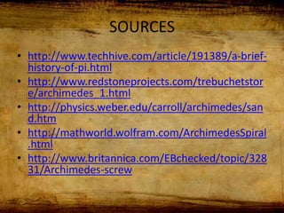 SOURCES
• http://www.techhive.com/article/191389/a-brief-
history-of-pi.html
• http://www.redstoneprojects.com/trebuchetstor
e/archimedes_1.html
• http://physics.weber.edu/carroll/archimedes/san
d.htm
• http://mathworld.wolfram.com/ArchimedesSpiral
.html
• http://www.britannica.com/EBchecked/topic/328
31/Archimedes-screw
 
