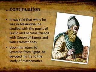…continuation
• It was said that while he
was in Alexandria, he
studied with the pupils of
Euclid and became friends
with Conon of Samos and
with Eratosthenes.
• Upon his return to
Syracuse from Egypt, he
devoted his life to the
study of mathematics.
 