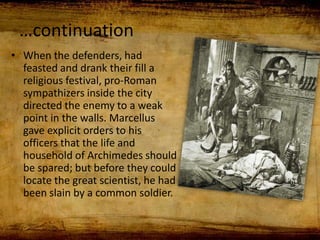 …continuation
• When the defenders, had
feasted and drank their fill a
religious festival, pro-Roman
sympathizers inside the city
directed the enemy to a weak
point in the walls. Marcellus
gave explicit orders to his
officers that the life and
household of Archimedes should
be spared; but before they could
locate the great scientist, he had
been slain by a common soldier.
 