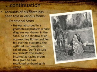 …continuation
• Accounts of his death has
been told in various forms:
– Traditional Story
• He was absorbed in a
geometrical problem whose
diagram was drawn in the
sand. As the shadow of an
approaching Roman soldier
fell over his diagrams, the
agitated mathematician
called out, “Don’t disturb
my circles!” The soldier,
insulted at having orders
thus given to him,
retaliated by drawing his
sword
 