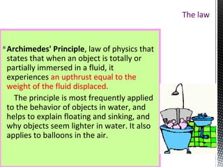 The law
Archimedes' Principle, law of physics that
states that when an object is totally or
partially immersed in a fluid, it
experiences an upthrust equal to the
weight of the fluid displaced.
The principle is most frequently applied
to the behavior of objects in water, and
helps to explain floating and sinking, and
why objects seem lighter in water. It also
applies to balloons in the air.
 