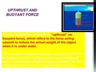 The key word in the principle is “upthrust” (or
buoyant force), which refers to the force acting
upward to reduce the actual weight of the object
when it is under water.
for example, a metal block with a volume of 100 cm3
is dipped in water, it displaces an equal volume of
water, which has a weight of approximately 1 N. The
block therefore seems to weigh about 1 N less.
UPTHRUST AND
BUOYANT FORCE
 