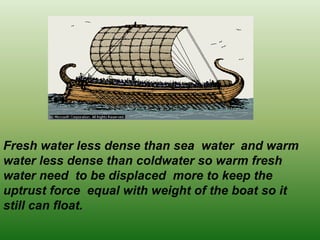 Fresh water less dense than sea water and warm
water less dense than coldwater so warm fresh
water need to be displaced more to keep the
uptrust force equal with weight of the boat so it
still can float.
 