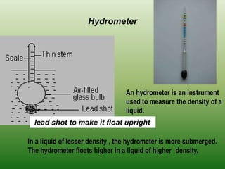 Hydrometer
An hydrometer is an instrument
used to measure the density of a
liquid.
In a liquid of lesser density , the hydrometer is more submerged.
The hydrometer floats higher in a liquid of higher density.
lead shot to make it float upright
 