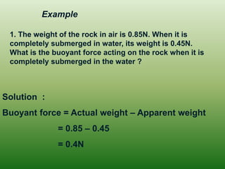 1. The weight of the rock in air is 0.85N. When it is
completely submerged in water, its weight is 0.45N.
What is the buoyant force acting on the rock when it is
completely submerged in the water ?
Solution :
Buoyant force = Actual weight – Apparent weight
= 0.85 – 0.45
= 0.4N
Example
 