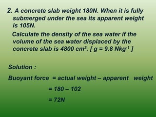 2. A concrete slab weight 180N. When it is fully
submerged under the sea its apparent weight
is 105N.
Calculate the density of the sea water if the
volume of the sea water displaced by the
concrete slab is 4800 cm3. [ g = 9.8 Nkg-1 ]
Solution :
Buoyant force = actual weight – apparent weight
= 180 – 102
= 72N
 