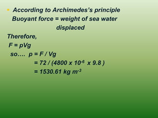  According to Archimedes’s principle
Buoyant force = weight of sea water
displaced
Therefore,
F = pVg
so…. p = F / Vg
= 72 / (4800 x 10-6 x 9.8 )
= 1530.61 kg m-3
 