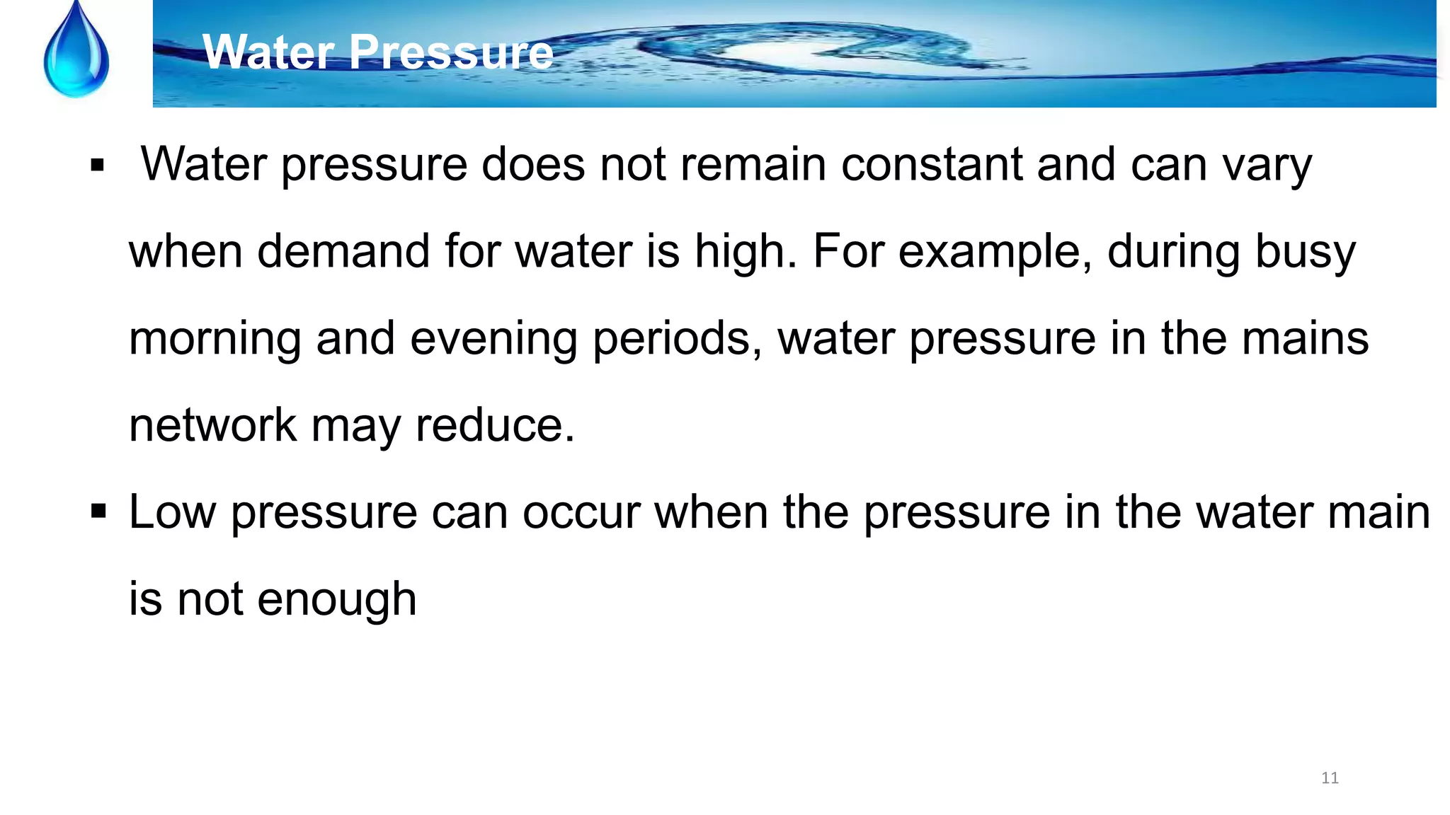 11
Water Pressure
 Water pressure does not remain constant and can vary
when demand for water is high. For example, during busy
morning and evening periods, water pressure in the mains
network may reduce.
 Low pressure can occur when the pressure in the water main
is not enough
 