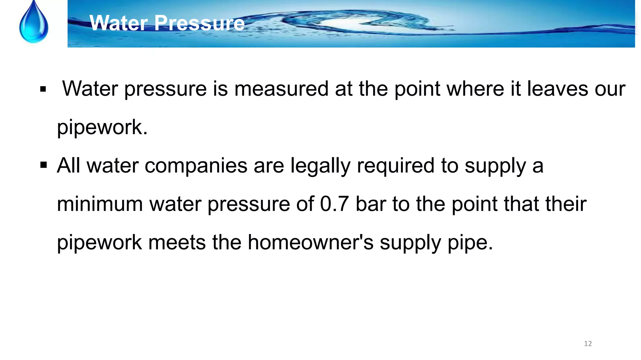 12
Water Pressure
 Water pressure is measured at the point where it leaves our
pipework.
 All water companies are legally required to supply a
minimum water pressure of 0.7 bar to the point that their
pipework meets the homeowner's supply pipe.
 