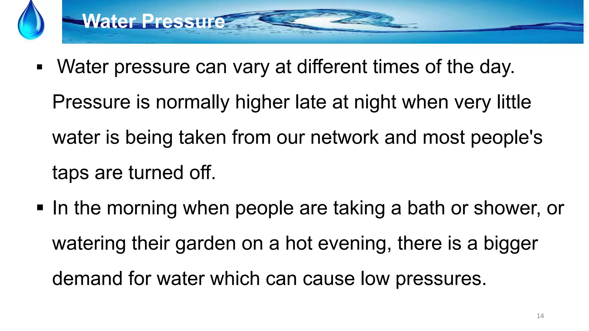 14
Water Pressure
 Water pressure can vary at different times of the day.
Pressure is normally higher late at night when very little
water is being taken from our network and most people's
taps are turned off.
 In the morning when people are taking a bath or shower, or
watering their garden on a hot evening, there is a bigger
demand for water which can cause low pressures.
 