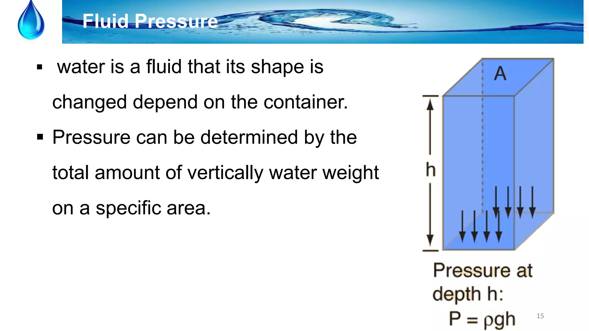 15
Fluid Pressure
 water is a fluid that its shape is
changed depend on the container.
 Pressure can be determined by the
total amount of vertically water weight
on a specific area.
 