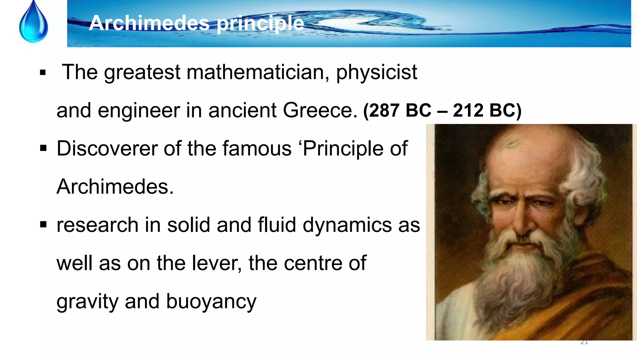 21
Archimedes principle
 The greatest mathematician, physicist
and engineer in ancient Greece.
 Discoverer of the famous ‘Principle of
Archimedes.
 research in solid and fluid dynamics as
well as on the lever, the centre of
gravity and buoyancy
(287 BC – 212 BC)
 