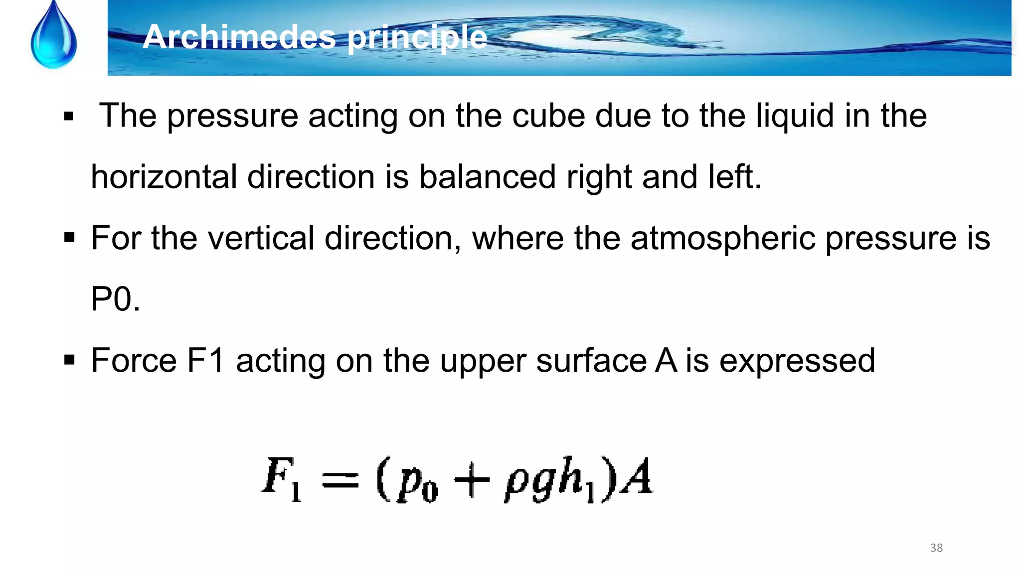 38
Archimedes principle
 The pressure acting on the cube due to the liquid in the
horizontal direction is balanced right and left.
 For the vertical direction, where the atmospheric pressure is
P0.
 Force F1 acting on the upper surface A is expressed
 