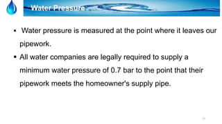 12
Water Pressure
 Water pressure is measured at the point where it leaves our
pipework.
 All water companies are legally required to supply a
minimum water pressure of 0.7 bar to the point that their
pipework meets the homeowner's supply pipe.
 