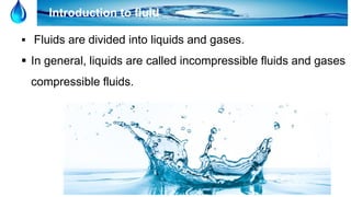 2
Introduction to fluid
 Fluids are divided into liquids and gases.
 In general, liquids are called incompressible fluids and gases
compressible fluids.
 
