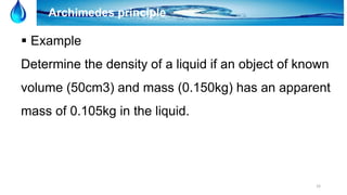 33
Archimedes principle
 Example
Determine the density of a liquid if an object of known
volume (50cm3) and mass (0.150kg) has an apparent
mass of 0.105kg in the liquid.
 