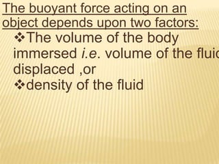 BOUYANT FORCE or UPTHRUSTWhen a body is immersed partially  or completely inside a fluid it experiences an upward force called the buoyant force
