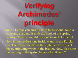 o
o
Take a Eureka can and fill it up to its spout. Take a
stone and suspend it with the hook of the spring
balance.Note the weight of stone in air.Let it be w1.
Now immerse the stone inside water in the Eureka
can. The water overflows through the can. Collect
this overflowing water in the beaker. Now, also note
the reading in the spring balance.Let it be w2.