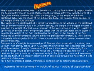 The pressure difference between the bottom and the top face is directly proportional to 
the height (difference in depth). Multiplying the pressure difference with the area of a 
face gives the net force on the cube - the buoyancy, or the weight of the fluid 
displaced. Whatever the shape of the submerged body, the buoyant force is equal to 
the weight of the fluid displaced. 
The weight of the displaced fluid is directly proportional to the volume of the displaced 
fluid (if the surrounding fluid is of uniform density) the weight of the object in water is 
less than the weight of object in air, because of the force acting on it which is called as 
up-thrust. In simple terms, the principle states that the buoyant force on an object is 
equal to the weight of the fluid displaced by the object, or the density of the fluid 
multiplied by the submerged volume times the gravitational constant, g. Thus, among 
completely submerged objects with equal masses, objects with greater volume have 
greater buoyancy. 
Suppose a rock's weight is measured as 10 Newton when suspended by a string in a 
vacuum with gravity acting upon it. Suppose that when the rock is lowered into water, 
it displaces water of weight 3 newtons. The force it then exerts on the string from 
which it hangs would be 10 newtons minus the 3 newtons of buoyant force: 10 − 3 = 7 
newtons. Buoyancy reduces the apparent weight of objects that have sunk completely 
to the sea floor. It is generally easier to lift an object up through the water than it is to 
pull it out of the water. 
For a fully submerged object, Archimedes' principle can be reformulated as follows, 
Apparent immersed weight = weight of object – weight of displaced fluid 
 