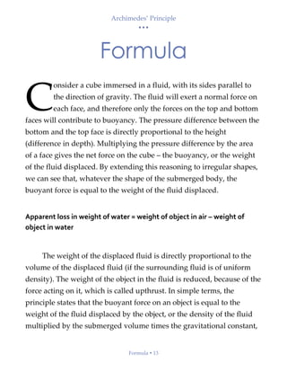 Archimedes’ Principle
• • •
Formula  13
Formula
onsider a cube immersed in a fluid, with its sides parallel to
the direction of gravity. The fluid will exert a normal force on
each face, and therefore only the forces on the top and bottom
faces will contribute to buoyancy. The pressure difference between the
bottom and the top face is directly proportional to the height
(difference in depth). Multiplying the pressure difference by the area
of a face gives the net force on the cube – the buoyancy, or the weight
of the fluid displaced. By extending this reasoning to irregular shapes,
we can see that, whatever the shape of the submerged body, the
buoyant force is equal to the weight of the fluid displaced.
Apparent loss in weight of water = weight of object in air – weight of
object in water
The weight of the displaced fluid is directly proportional to the
volume of the displaced fluid (if the surrounding fluid is of uniform
density). The weight of the object in the fluid is reduced, because of the
force acting on it, which is called upthrust. In simple terms, the
principle states that the buoyant force on an object is equal to the
weight of the fluid displaced by the object, or the density of the fluid
multiplied by the submerged volume times the gravitational constant,
C
 