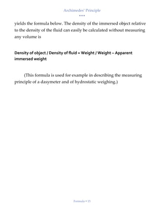 Archimedes’ Principle
• • •
Formula  15
yields the formula below. The density of the immersed object relative
to the density of the fluid can easily be calculated without measuring
any volume is
Density of object / Density of fluid = Weight / Weight – Apparent
immersed weight
(This formula is used for example in describing the measuring
principle of a dasymeter and of hydrostatic weighing.)
 
