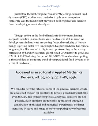 Archimedes’ Principle
• • •
Future Scope  26
Just before the first computer ‘Eniac’ (1942), computational fluid
dynamics (CFD) studies were carried out by human computers.
Hardware was the hurdle that prevented both engineer and scientist
from developing numerical analysis.
Though ascent in the field of hardware is enormous, having
adequate facilities in accordance with hardware is still an issue. As
developments in hardware are getting faster, the curiosity of human
beings is getting faster two times higher. Despite hardware has come a
long way, it still is needed to dig future up. According to the survey
carried out by Sandler Research, global cloud CFD market to grow at a
CAGR of 10.73% during the period 2016-2020. Thus, cloud computing
is the candidate of the future trend of computational fluid dynamics, in
terms of hardware.
Appeared as an editorial in Applied Mechanics
Reviews, vol. 49, no. 3, pp. III–IV, 1996.
…
We consider here the future of some of the physical sciences which
are developed enough for problems to be well-posed mathematically
even though, due to their complexity, analytical solutions are not
possible. Such problems are typically approached through a
combination of physical and numerical experiments, the latter
increasing in scope and range as more computing power becomes
available.
 