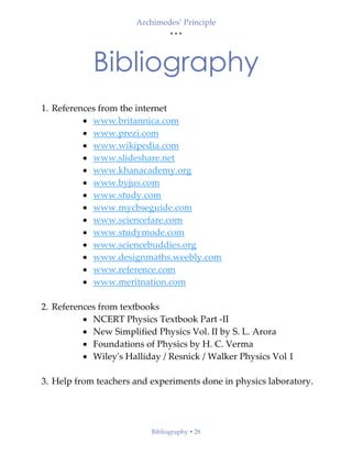 Archimedes’ Principle
• • •
Bibliography  28
Bibliography
1. References from the internet
• www.britannica.com
• www.prezi.com
• www.wikipedia.com
• www.slideshare.net
• www.khanacademy.org
• www.byjus.com
• www.study.com
• www.mycbseguide.com
• www.sciencefare.com
• www.studymode.com
• www.sciencebuddies.org
• www.designmaths.weebly.com
• www.reference.com
• www.meritnation.com
2. References from textbooks
• NCERT Physics Textbook Part -II
• New Simplified Physics Vol. II by S. L. Arora
• Foundations of Physics by H. C. Verma
• Wiley's Halliday / Resnick / Walker Physics Vol 1
3. Help from teachers and experiments done in physics laboratory.
 