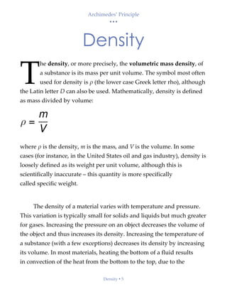 Archimedes’ Principle
• • •
Density  5
Density
he density, or more precisely, the volumetric mass density, of
a substance is its mass per unit volume. The symbol most often
used for density is ρ (the lower case Greek letter rho), although
the Latin letter D can also be used. Mathematically, density is defined
as mass divided by volume:
where ρ is the density, m is the mass, and V is the volume. In some
cases (for instance, in the United States oil and gas industry), density is
loosely defined as its weight per unit volume, although this is
scientifically inaccurate – this quantity is more specifically
called specific weight.
The density of a material varies with temperature and pressure.
This variation is typically small for solids and liquids but much greater
for gases. Increasing the pressure on an object decreases the volume of
the object and thus increases its density. Increasing the temperature of
a substance (with a few exceptions) decreases its density by increasing
its volume. In most materials, heating the bottom of a fluid results
in convection of the heat from the bottom to the top, due to the
T
 