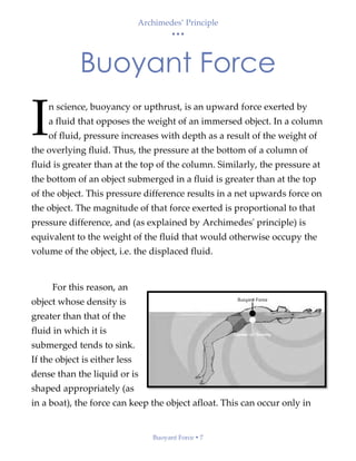 Archimedes’ Principle
• • •
Buoyant Force  7
Buoyant Force
n science, buoyancy or upthrust, is an upward force exerted by
a fluid that opposes the weight of an immersed object. In a column
of fluid, pressure increases with depth as a result of the weight of
the overlying fluid. Thus, the pressure at the bottom of a column of
fluid is greater than at the top of the column. Similarly, the pressure at
the bottom of an object submerged in a fluid is greater than at the top
of the object. This pressure difference results in a net upwards force on
the object. The magnitude of that force exerted is proportional to that
pressure difference, and (as explained by Archimedes' principle) is
equivalent to the weight of the fluid that would otherwise occupy the
volume of the object, i.e. the displaced fluid.
For this reason, an
object whose density is
greater than that of the
fluid in which it is
submerged tends to sink.
If the object is either less
dense than the liquid or is
shaped appropriately (as
in a boat), the force can keep the object afloat. This can occur only in
I
 