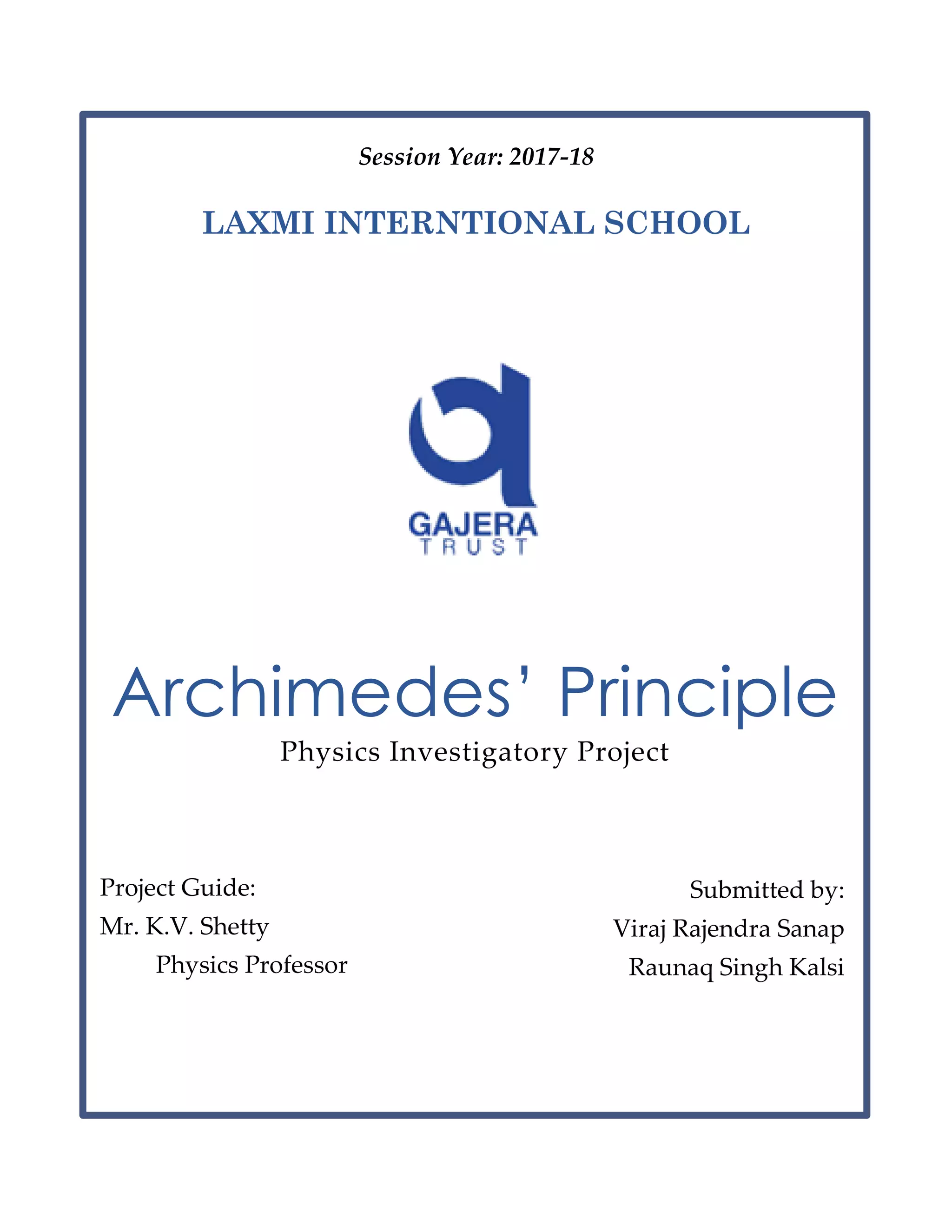 Session Year: 2017-18
LAXMI INTERNTIONAL SCHOOL
Archimedes’ Principle
Physics Investigatory Project
Project Guide:
Mr. K.V. Shetty
Physics Professor
Submitted by:
Viraj Rajendra Sanap
Raunaq Singh Kalsi
 