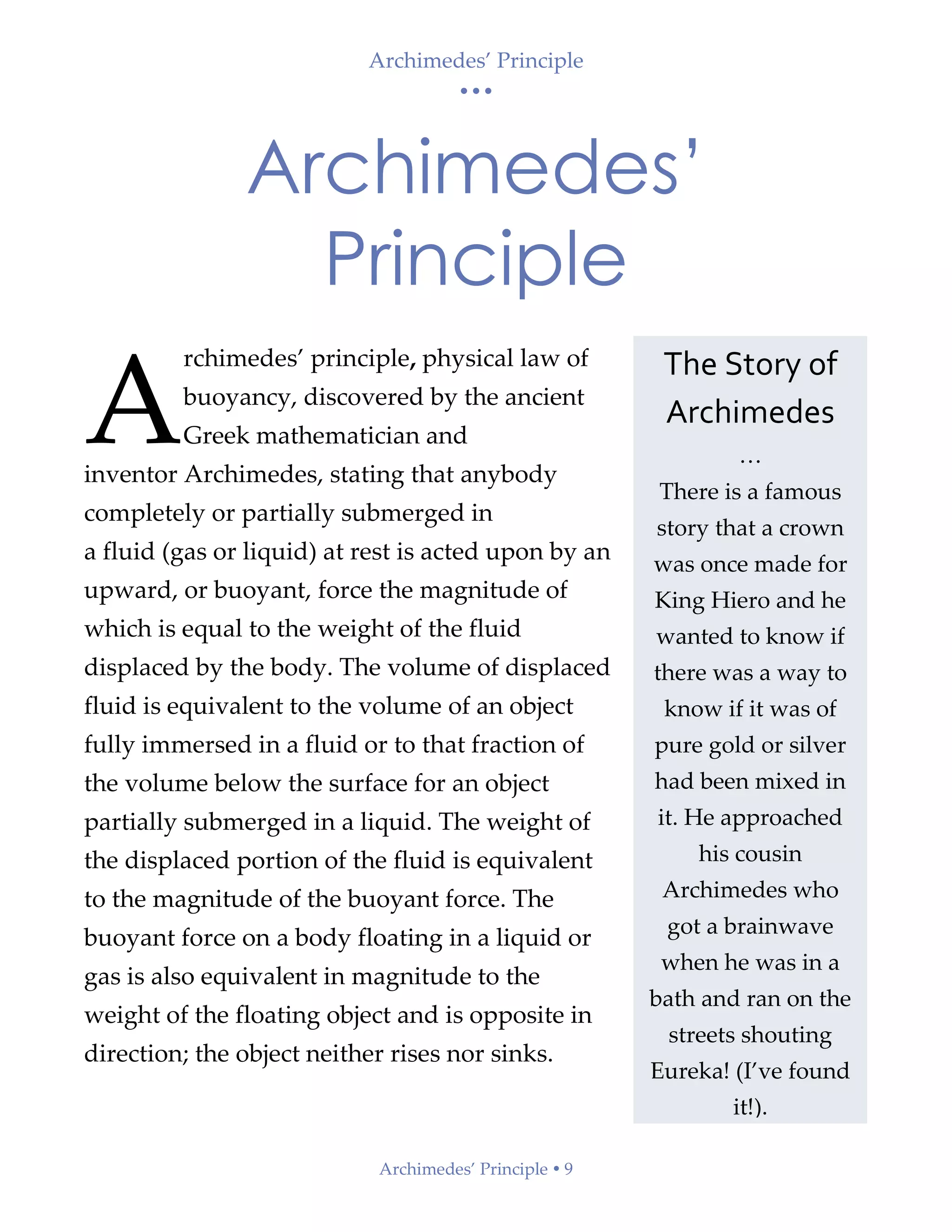 Archimedes’ Principle
• • •
Archimedes’ Principle  9
Archimedes’
Principle
rchimedes’ principle, physical law of
buoyancy, discovered by the ancient
Greek mathematician and
inventor Archimedes, stating that anybody
completely or partially submerged in
a fluid (gas or liquid) at rest is acted upon by an
upward, or buoyant, force the magnitude of
which is equal to the weight of the fluid
displaced by the body. The volume of displaced
fluid is equivalent to the volume of an object
fully immersed in a fluid or to that fraction of
the volume below the surface for an object
partially submerged in a liquid. The weight of
the displaced portion of the fluid is equivalent
to the magnitude of the buoyant force. The
buoyant force on a body floating in a liquid or
gas is also equivalent in magnitude to the
weight of the floating object and is opposite in
direction; the object neither rises nor sinks.
A
The Story of
Archimedes
…
There is a famous
story that a crown
was once made for
King Hiero and he
wanted to know if
there was a way to
know if it was of
pure gold or silver
had been mixed in
it. He approached
his cousin
Archimedes who
got a brainwave
when he was in a
bath and ran on the
streets shouting
Eureka! (I’ve found
it!).
 