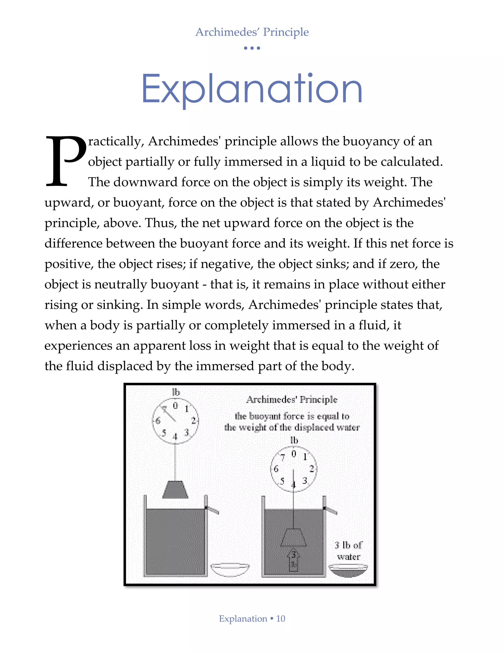 Archimedes’ Principle
• • •
Explanation  10
Explanation
ractically, Archimedes' principle allows the buoyancy of an
object partially or fully immersed in a liquid to be calculated.
The downward force on the object is simply its weight. The
upward, or buoyant, force on the object is that stated by Archimedes'
principle, above. Thus, the net upward force on the object is the
difference between the buoyant force and its weight. If this net force is
positive, the object rises; if negative, the object sinks; and if zero, the
object is neutrally buoyant - that is, it remains in place without either
rising or sinking. In simple words, Archimedes' principle states that,
when a body is partially or completely immersed in a fluid, it
experiences an apparent loss in weight that is equal to the weight of
the fluid displaced by the immersed part of the body.
P
 