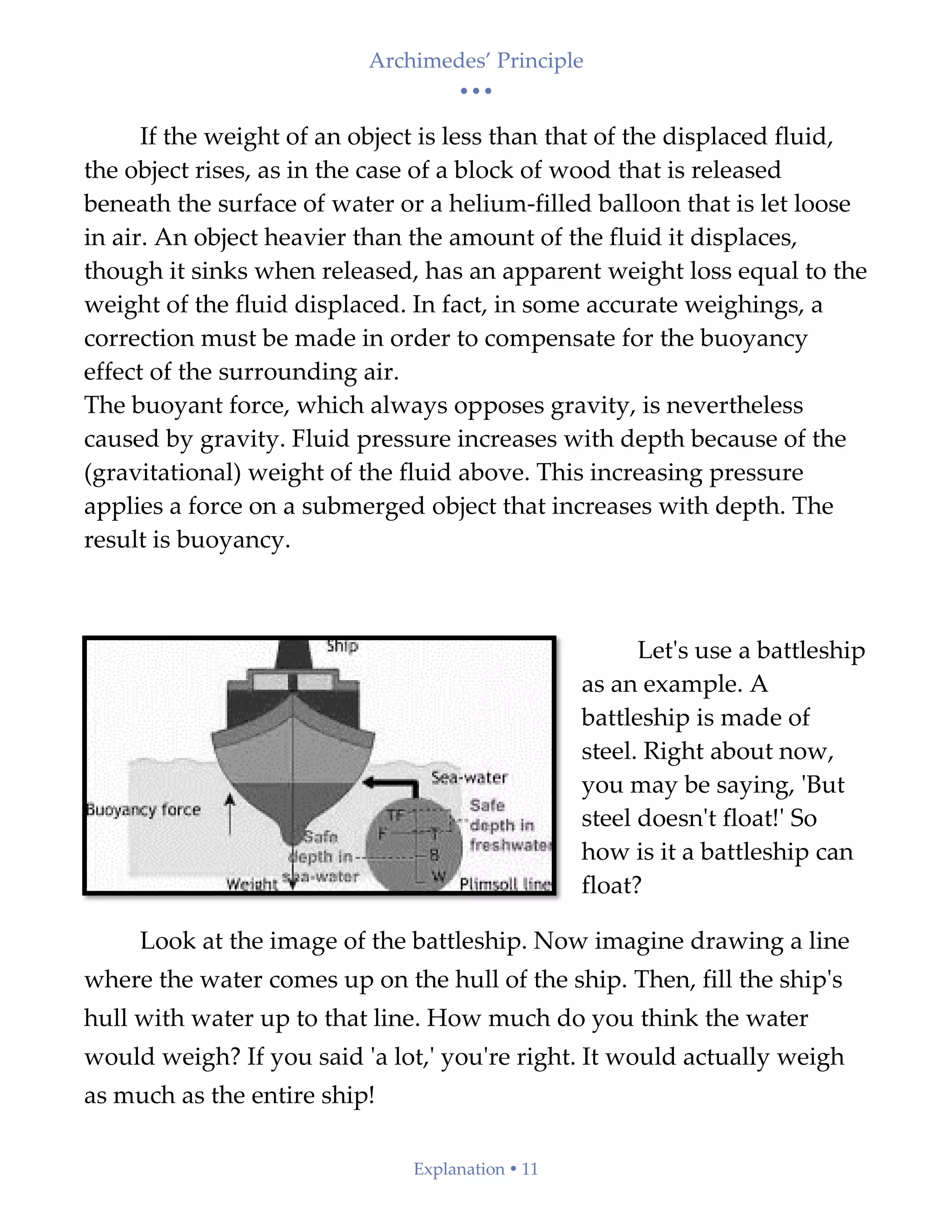 Archimedes’ Principle
• • •
Explanation  11
If the weight of an object is less than that of the displaced fluid,
the object rises, as in the case of a block of wood that is released
beneath the surface of water or a helium-filled balloon that is let loose
in air. An object heavier than the amount of the fluid it displaces,
though it sinks when released, has an apparent weight loss equal to the
weight of the fluid displaced. In fact, in some accurate weighings, a
correction must be made in order to compensate for the buoyancy
effect of the surrounding air.
The buoyant force, which always opposes gravity, is nevertheless
caused by gravity. Fluid pressure increases with depth because of the
(gravitational) weight of the fluid above. This increasing pressure
applies a force on a submerged object that increases with depth. The
result is buoyancy.
Let's use a battleship
as an example. A
battleship is made of
steel. Right about now,
you may be saying, 'But
steel doesn't float!' So
how is it a battleship can
float?
Look at the image of the battleship. Now imagine drawing a line
where the water comes up on the hull of the ship. Then, fill the ship's
hull with water up to that line. How much do you think the water
would weigh? If you said 'a lot,' you're right. It would actually weigh
as much as the entire ship!
 