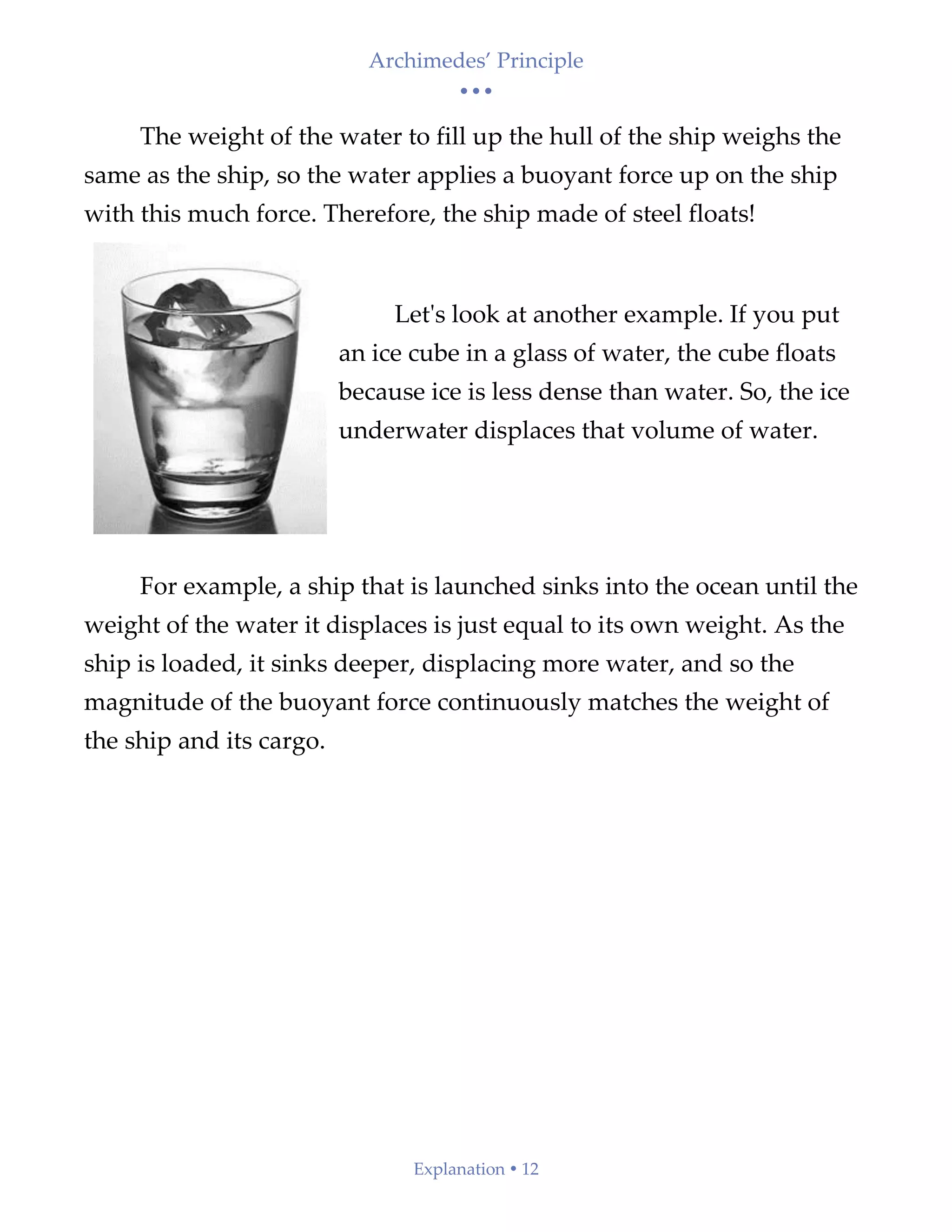 Archimedes’ Principle
• • •
Explanation  12
The weight of the water to fill up the hull of the ship weighs the
same as the ship, so the water applies a buoyant force up on the ship
with this much force. Therefore, the ship made of steel floats!
Let's look at another example. If you put
an ice cube in a glass of water, the cube floats
because ice is less dense than water. So, the ice
underwater displaces that volume of water.
For example, a ship that is launched sinks into the ocean until the
weight of the water it displaces is just equal to its own weight. As the
ship is loaded, it sinks deeper, displacing more water, and so the
magnitude of the buoyant force continuously matches the weight of
the ship and its cargo.
 