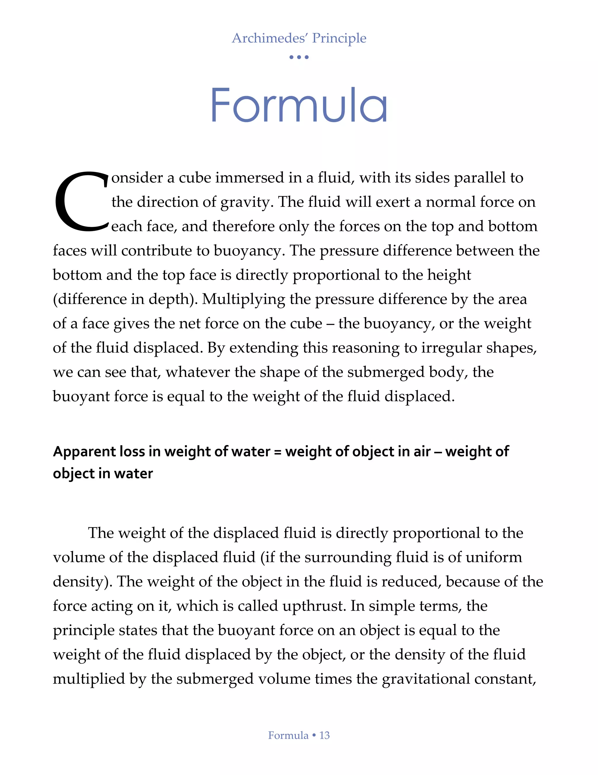 Archimedes’ Principle
• • •
Formula  13
Formula
onsider a cube immersed in a fluid, with its sides parallel to
the direction of gravity. The fluid will exert a normal force on
each face, and therefore only the forces on the top and bottom
faces will contribute to buoyancy. The pressure difference between the
bottom and the top face is directly proportional to the height
(difference in depth). Multiplying the pressure difference by the area
of a face gives the net force on the cube – the buoyancy, or the weight
of the fluid displaced. By extending this reasoning to irregular shapes,
we can see that, whatever the shape of the submerged body, the
buoyant force is equal to the weight of the fluid displaced.
Apparent loss in weight of water = weight of object in air – weight of
object in water
The weight of the displaced fluid is directly proportional to the
volume of the displaced fluid (if the surrounding fluid is of uniform
density). The weight of the object in the fluid is reduced, because of the
force acting on it, which is called upthrust. In simple terms, the
principle states that the buoyant force on an object is equal to the
weight of the fluid displaced by the object, or the density of the fluid
multiplied by the submerged volume times the gravitational constant,
C
 