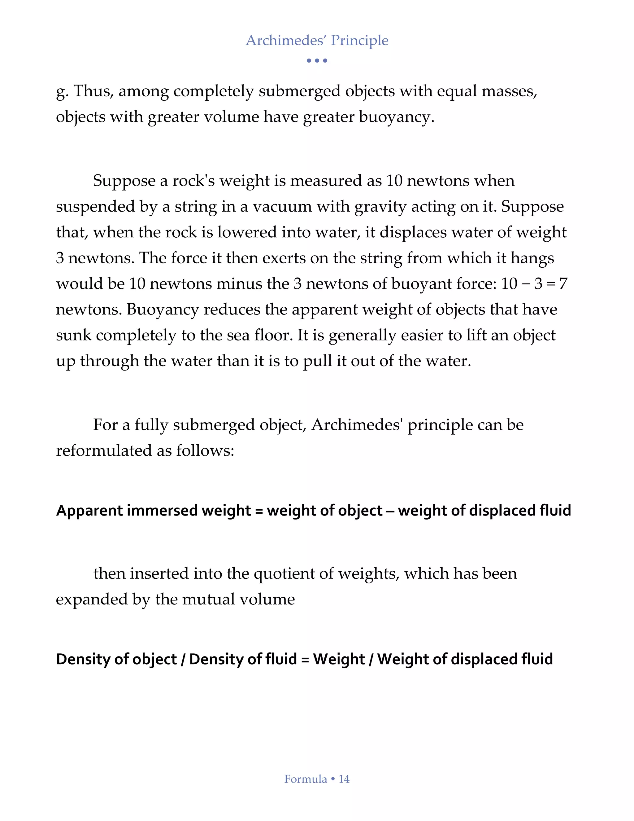 Archimedes’ Principle
• • •
Formula  14
g. Thus, among completely submerged objects with equal masses,
objects with greater volume have greater buoyancy.
Suppose a rock's weight is measured as 10 newtons when
suspended by a string in a vacuum with gravity acting on it. Suppose
that, when the rock is lowered into water, it displaces water of weight
3 newtons. The force it then exerts on the string from which it hangs
would be 10 newtons minus the 3 newtons of buoyant force: 10 − 3 = 7
newtons. Buoyancy reduces the apparent weight of objects that have
sunk completely to the sea floor. It is generally easier to lift an object
up through the water than it is to pull it out of the water.
For a fully submerged object, Archimedes' principle can be
reformulated as follows:
Apparent immersed weight = weight of object – weight of displaced fluid
then inserted into the quotient of weights, which has been
expanded by the mutual volume
Density of object / Density of fluid = Weight / Weight of displaced fluid
 