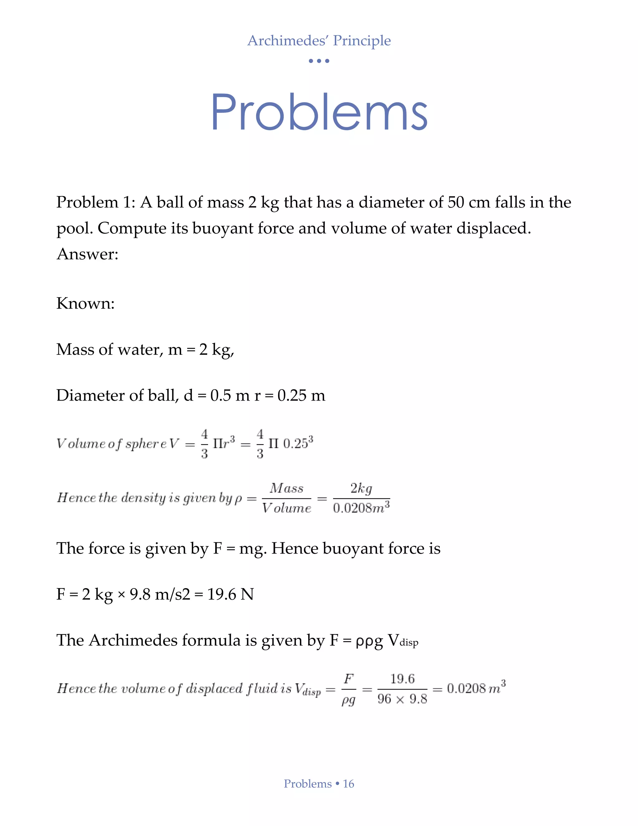 Archimedes’ Principle
• • •
Problems  16
Problems
Problem 1: A ball of mass 2 kg that has a diameter of 50 cm falls in the
pool. Compute its buoyant force and volume of water displaced.
Answer:
Known:
Mass of water, m = 2 kg,
Diameter of ball, d = 0.5 m r = 0.25 m
The force is given by F = mg. Hence buoyant force is
F = 2 kg × 9.8 m/s2 = 19.6 N
The Archimedes formula is given by F = ρρg Vdisp
 
