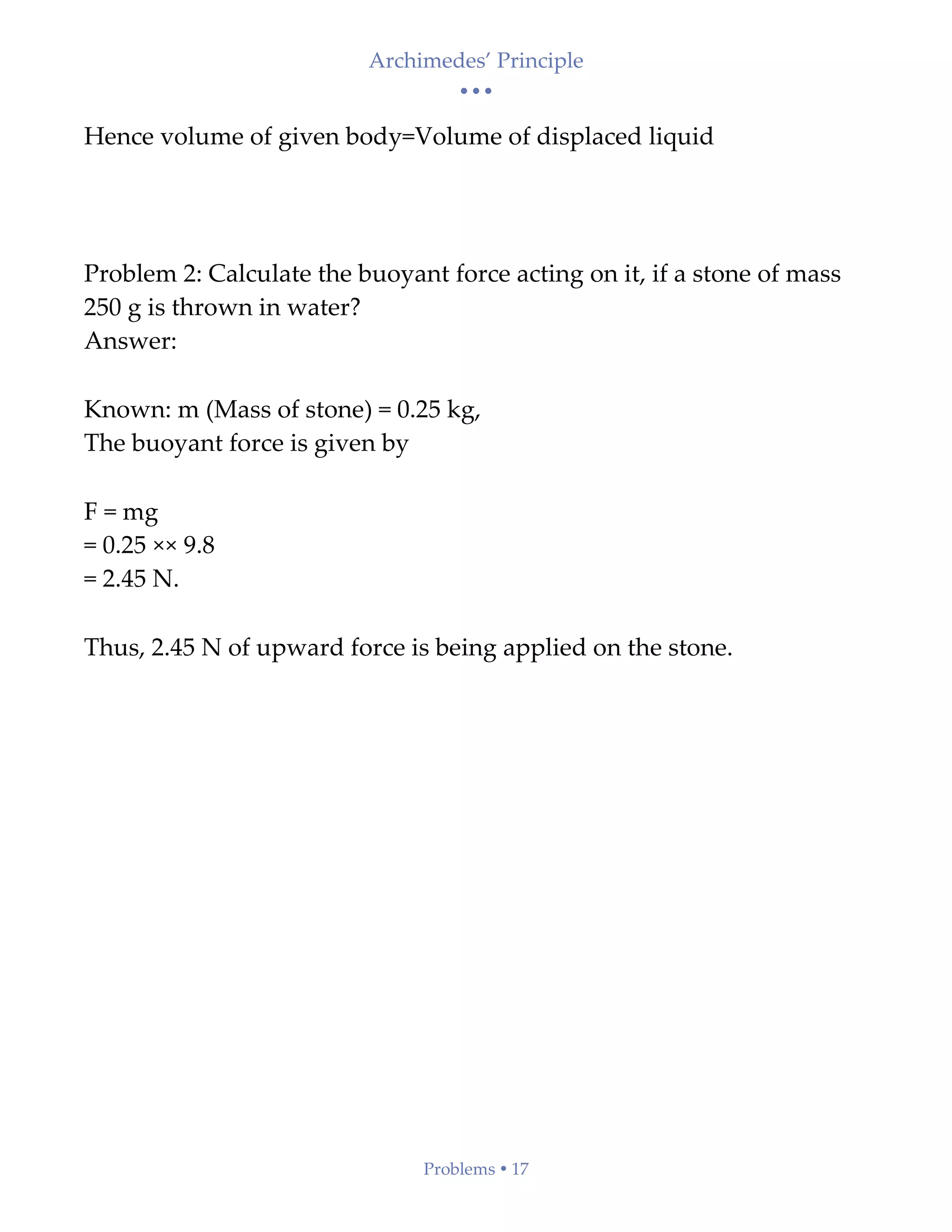 Archimedes’ Principle
• • •
Problems  17
Hence volume of given body=Volume of displaced liquid
Problem 2: Calculate the buoyant force acting on it, if a stone of mass
250 g is thrown in water?
Answer:
Known: m (Mass of stone) = 0.25 kg,
The buoyant force is given by
F = mg
= 0.25 ×× 9.8
= 2.45 N.
Thus, 2.45 N of upward force is being applied on the stone.
 