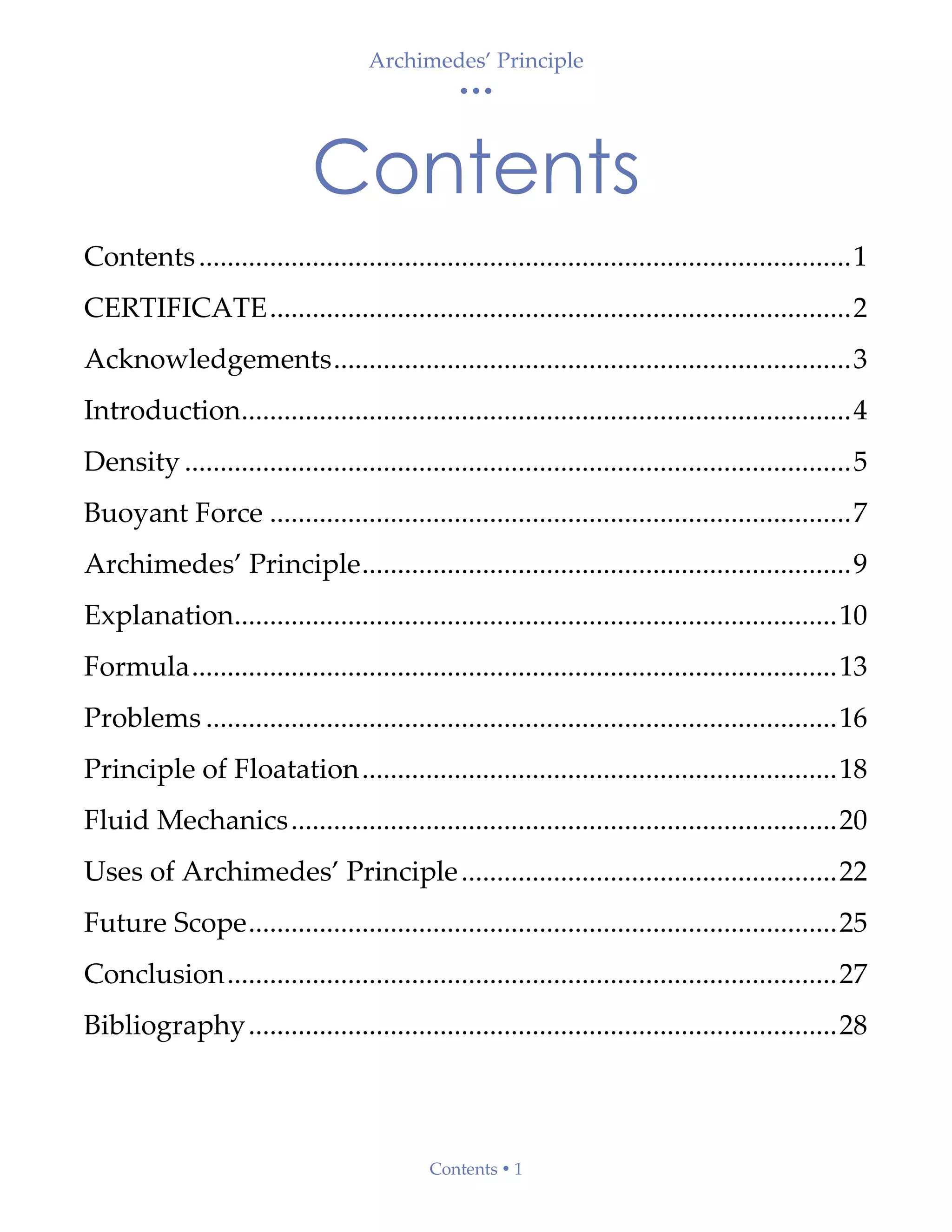 Archimedes’ Principle
• • •
Contents  1
Contents
Contents............................................................................................1
CERTIFICATE..................................................................................2
Acknowledgements.........................................................................3
Introduction......................................................................................4
Density ..............................................................................................5
Buoyant Force ..................................................................................7
Archimedes’ Principle.....................................................................9
Explanation.....................................................................................10
Formula...........................................................................................13
Problems .........................................................................................16
Principle of Floatation...................................................................18
Fluid Mechanics.............................................................................20
Uses of Archimedes’ Principle.....................................................22
Future Scope...................................................................................25
Conclusion......................................................................................27
Bibliography...................................................................................28
 