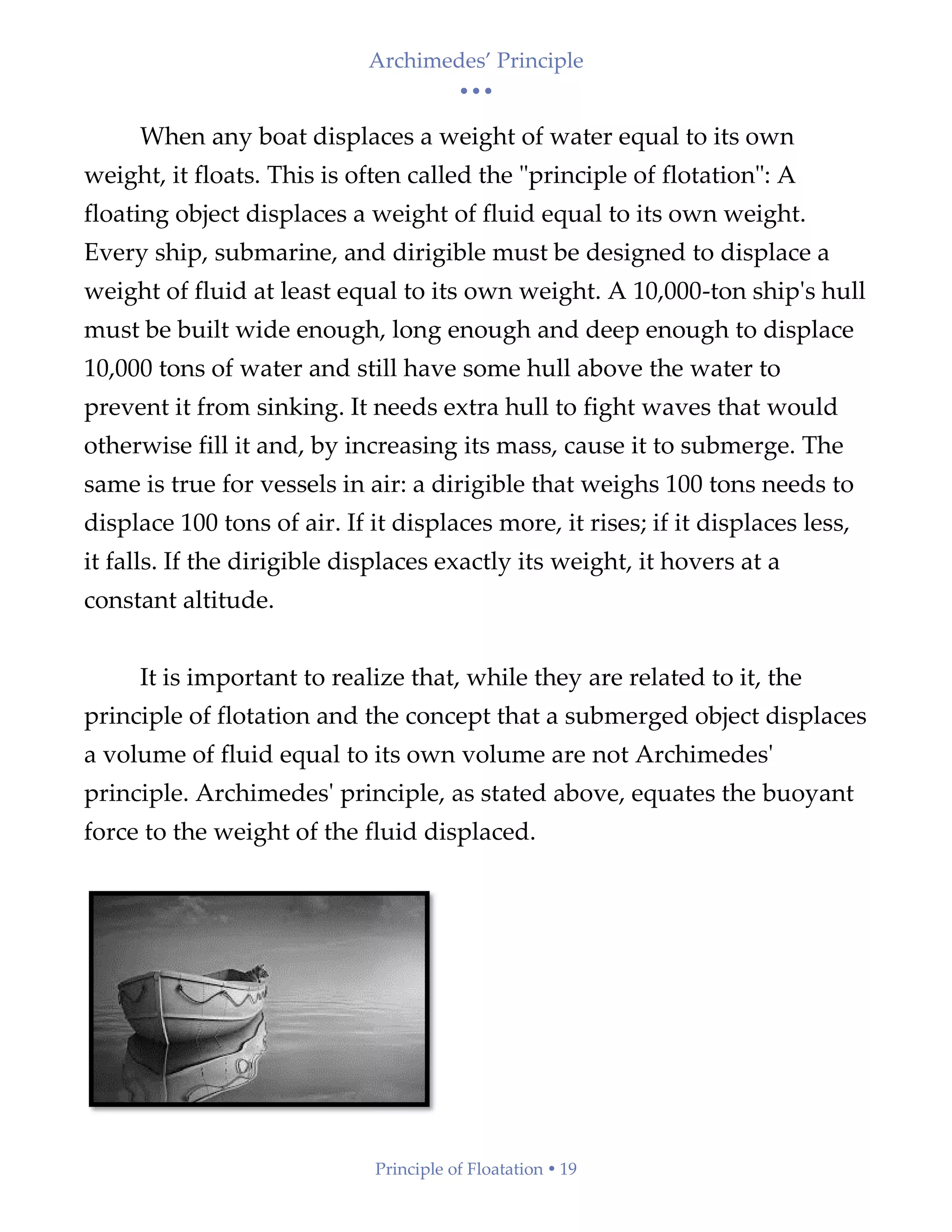 Archimedes’ Principle
• • •
Principle of Floatation  19
When any boat displaces a weight of water equal to its own
weight, it floats. This is often called the "principle of flotation": A
floating object displaces a weight of fluid equal to its own weight.
Every ship, submarine, and dirigible must be designed to displace a
weight of fluid at least equal to its own weight. A 10,000-ton ship's hull
must be built wide enough, long enough and deep enough to displace
10,000 tons of water and still have some hull above the water to
prevent it from sinking. It needs extra hull to fight waves that would
otherwise fill it and, by increasing its mass, cause it to submerge. The
same is true for vessels in air: a dirigible that weighs 100 tons needs to
displace 100 tons of air. If it displaces more, it rises; if it displaces less,
it falls. If the dirigible displaces exactly its weight, it hovers at a
constant altitude.
It is important to realize that, while they are related to it, the
principle of flotation and the concept that a submerged object displaces
a volume of fluid equal to its own volume are not Archimedes'
principle. Archimedes' principle, as stated above, equates the buoyant
force to the weight of the fluid displaced.
 