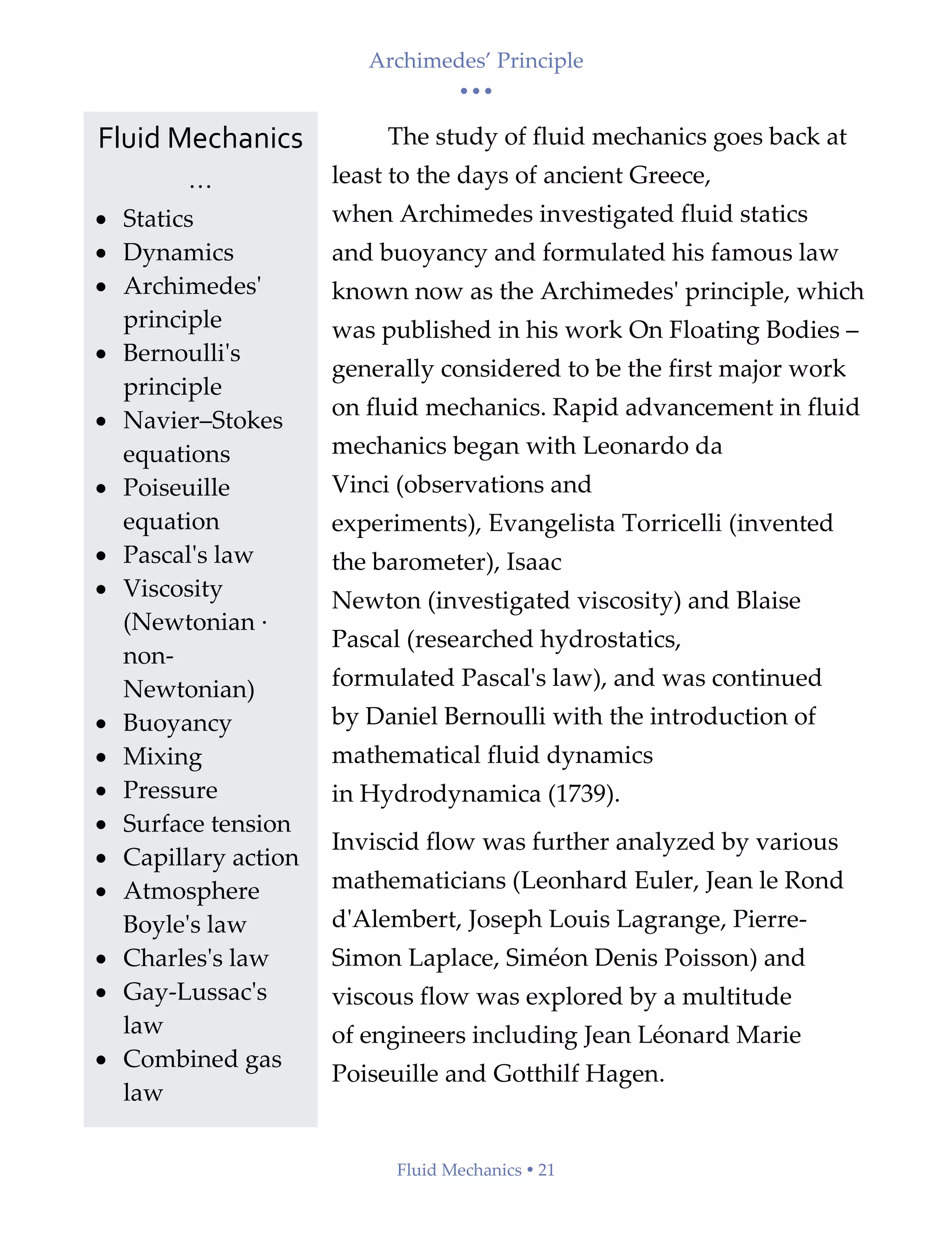 Archimedes’ Principle
• • •
Fluid Mechanics  21
The study of fluid mechanics goes back at
least to the days of ancient Greece,
when Archimedes investigated fluid statics
and buoyancy and formulated his famous law
known now as the Archimedes' principle, which
was published in his work On Floating Bodies –
generally considered to be the first major work
on fluid mechanics. Rapid advancement in fluid
mechanics began with Leonardo da
Vinci (observations and
experiments), Evangelista Torricelli (invented
the barometer), Isaac
Newton (investigated viscosity) and Blaise
Pascal (researched hydrostatics,
formulated Pascal's law), and was continued
by Daniel Bernoulli with the introduction of
mathematical fluid dynamics
in Hydrodynamica (1739).
Inviscid flow was further analyzed by various
mathematicians (Leonhard Euler, Jean le Rond
d'Alembert, Joseph Louis Lagrange, Pierre-
Simon Laplace, Siméon Denis Poisson) and
viscous flow was explored by a multitude
of engineers including Jean Léonard Marie
Poiseuille and Gotthilf Hagen.
Fluid Mechanics
…
• Statics
• Dynamics
• Archimedes'
principle
• Bernoulli's
principle
• Navier–Stokes
equations
• Poiseuille
equation
• Pascal's law
• Viscosity
(Newtonian ·
non-
Newtonian)
• Buoyancy
• Mixing
• Pressure
• Surface tension
• Capillary action
• Atmosphere
Boyle's law
• Charles's law
• Gay-Lussac's
law
• Combined gas
law
 