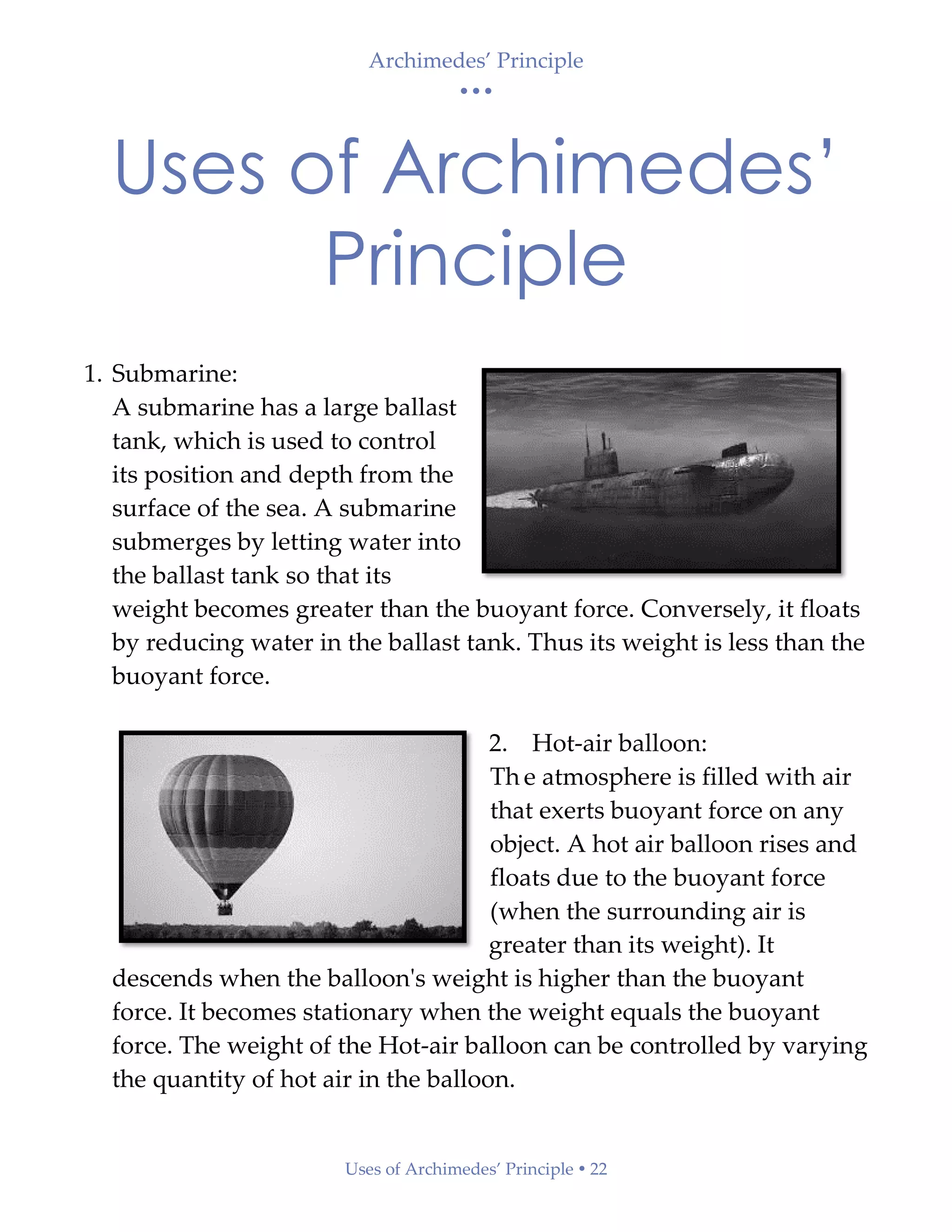 Archimedes’ Principle
• • •
Uses of Archimedes’ Principle  22
Uses of Archimedes’
Principle
1. Submarine:
A submarine has a large ballast
tank, which is used to control
its position and depth from the
surface of the sea. A submarine
submerges by letting water into
the ballast tank so that its
weight becomes greater than the buoyant force. Conversely, it floats
by reducing water in the ballast tank. Thus its weight is less than the
buoyant force.
2. Hot-air balloon:
Th e atmosphere is filled with air
that exerts buoyant force on any
object. A hot air balloon rises and
floats due to the buoyant force
(when the surrounding air is
greater than its weight). It
descends when the balloon's weight is higher than the buoyant
force. It becomes stationary when the weight equals the buoyant
force. The weight of the Hot-air balloon can be controlled by varying
the quantity of hot air in the balloon.
 